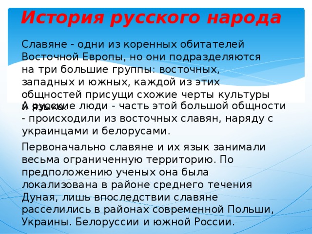 История русского народа Славяне - одни из коренных обитателей Восточной Европы, но они подразделяются на три большие группы: восточных, западных и южных, каждой из этих общностей присущи схожие черты культуры и языка. А русские люди - часть этой большой общности - происходили из восточных славян, наряду с украинцами и белорусами. Первоначально славяне и их язык занимали весьма ограниченную территорию. По предположению ученых она была локализована в районе среднего течения Дуная, лишь впоследствии славяне расселились в районах современной Польши, Украины. Белоруссии и южной России. 