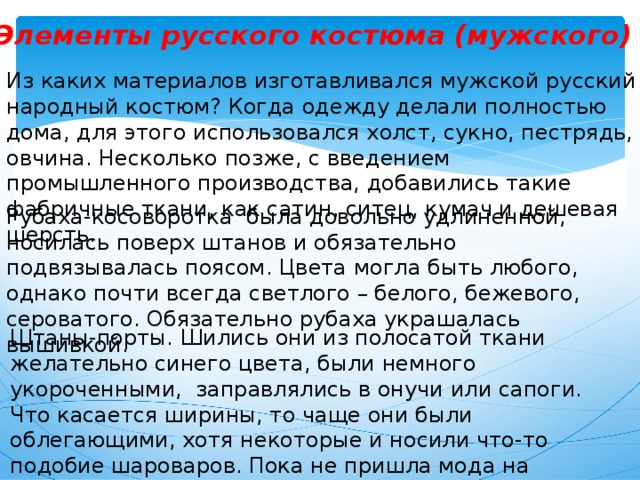 Элементы русского костюма (мужского) Из каких материалов изготавливался мужской русский народный костюм? Когда одежду делали полностью дома, для этого использовался холст, сукно, пестрядь, овчина. Несколько позже, с введением промышленного производства, добавились такие фабричные ткани, как сатин, ситец, кумач и дешевая шерсть. Рубаха-косоворотка была довольно удлиненной, носилась поверх штанов и обязательно подвязывалась поясом. Цвета могла быть любого, однако почти всегда светлого – белого, бежевого, сероватого. Обязательно рубаха украшалась вышивкой. Штаны-порты. Шились они из полосатой ткани желательно синего цвета, были немного укороченными, заправлялись в онучи или сапоги. Что касается ширины, то чаще они были облегающими, хотя некоторые и носили что-то подобие шароваров. Пока не пришла мода на карманы, к поясу просто привязывали кисет и гребешок. 