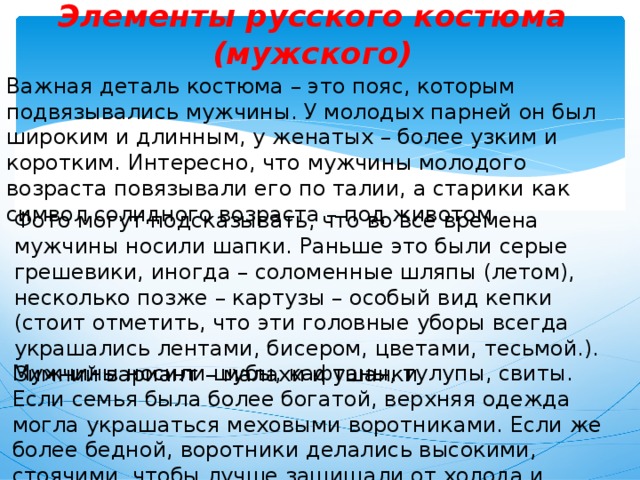 Элементы русского костюма (мужского) Важная деталь костюма – это пояс, которым подвязывались мужчины. У молодых парней он был широким и длинным, у женатых – более узким и коротким. Интересно, что мужчины молодого возраста повязывали его по талии, а старики как символ солидного возраста – под животом. Фото могут подсказывать, что во все времена мужчины носили шапки. Раньше это были серые грешевики, иногда – соломенные шляпы (летом), несколько позже – картузы – особый вид кепки (стоит отметить, что эти головные уборы всегда украшались лентами, бисером, цветами, тесьмой.). Зимний вариант – малахи и ушанки. Мужчины носили шубы, кафтаны, тулупы, свиты. Если семья была более богатой, верхняя одежда могла украшаться меховыми воротниками. Если же более бедной, воротники делались высокими, стоячими, чтобы лучше защищали от холода и морозов . 