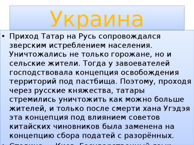 Украина Приход Татар на Русь сопровождался зверским истреблением населения. Уничтожались не только горожане, но и сельские жители. Тогда у завоевателей господствовала концепция освобождения территорий под пастбища. Поэтому, проходя через русские княжества, татары стремились уничтожить как можно больше жителей, и только после смерти хана Угэдэя эта концепция под влиянием советов китайских чиновников была заменена на концепцию сбора податей с разорённых. Столица — Киев. Государственный язык — украинский;и покорённых стран . 