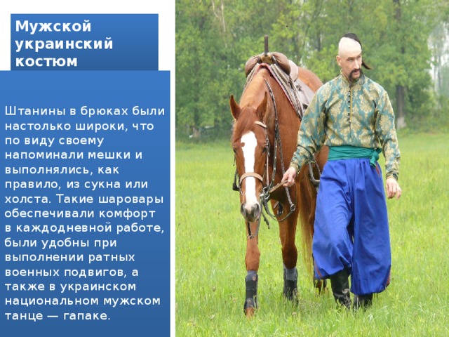 Мужской  украинский  костюм  Штанины в брюках были настолько широки, что по виду своему напоминали мешки и выполнялись, как правило, из сукна или холста. Такие шаровары обеспечивали комфорт в каждодневной работе, были удобны при выполнении ратных военных подвигов, а также в украинском национальном мужском танце — гапаке. 