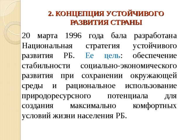 2. КОНЦЕПЦИЯ УСТОЙЧИВОГО РАЗВИТИЯ СТРАНЫ 20 марта 1996 года бала разработана Национальная стратегия устойчивого развития РБ. Ее цель : обеспечение стабильности социально-экономического развития при сохранении окружающей среды и рациональное использование природоресурсного потенциала для создания максимально комфортных условий жизни населения РБ. 