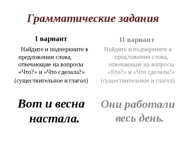Грамматические задания I вариант II вариант  Найдите и подчеркните в предложении слова, отвечающие на вопросы «Что?» и «Что сделала?» Найдите и подчеркните в предложении слова, отвечающие на вопросы «Кто?» и «Что сделали?» (существительное и глагол) (существительное и глагол) Вот и весна настала. Они работали весь день. 