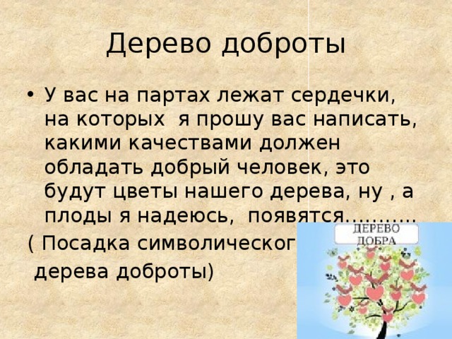 Дерево доброты У вас на партах лежат сердечки, на которых я прошу вас написать, какими качествами должен обладать добрый человек, это будут цветы нашего дерева, ну , а плоды я надеюсь, появятся……….. ( Посадка символического  дерева доброты) 