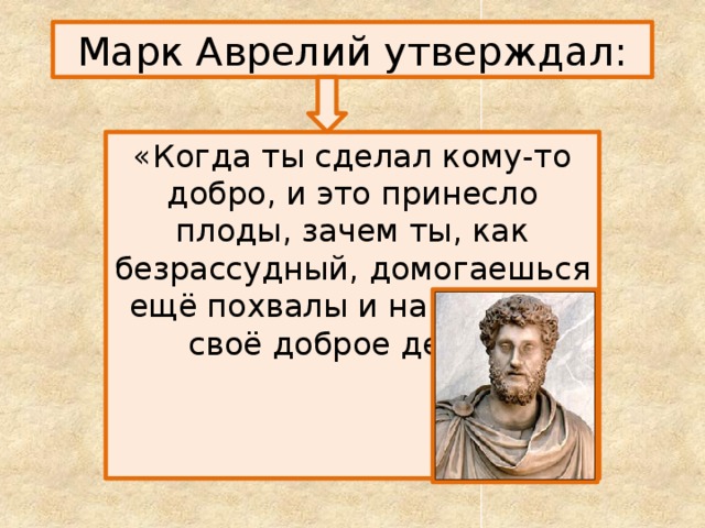 Марк Аврелий утверждал: «Когда ты сделал кому-то добро, и это принесло плоды, зачем ты, как безрассудный, домогаешься ещё похвалы и награды за своё доброе дело?» 