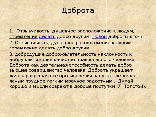 Доброта   1. Отзывчивость, душевное расположение к людям, стремление  делать добро другим. Полон доброты кто-н. 2. Отзывчивость, душевное расположение к людям, стремление делать добро другим ... 3. добродушие доброжелательность наклонность к добру как высшее качество православного человека. Доброта как деятельная способность делать добро высшее совершенство человека. Доброта украшает жизнь разрешая все противоречия запутанное делает ясным трудное легким мрачное радостным... Думай хорошо и мысли созреют в добрые поступки (Л. Толстой).    