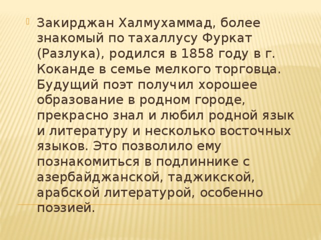 Закирджан Халмухаммад, более знакомый по тахаллусу Фуркат (Разлука), родился в 1858 году в г. Коканде в семье мелкого торговца. Будущий поэт получил хорошее образование в родном городе, прекрасно знал и любил родной язык и литературу и несколько восточных языков. Это позволило ему познакомиться в подлиннике с азербайджанской, таджикской, арабской литературой, особенно поэзией. 