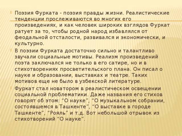 Поэзия Фурката - поэзия правды жизни. Реалистические тенденции прослеживаются во многих его произведениях, и как человек широких взглядов Фуркат ратует за то, чтобы родной народ избавлялся от феодальной отсталости, развивался и экономически, и культурно. В поэзии Фурката достаточно сильно и талантливо звучали социальные мотивы. Реализм произведений поэта заключался не только в его сатире, но и в стихотворениях просветительского плана. Он писал о науке и образовании, выставках и театре. Таких мотивов еще не было в узбекской литературе. Фуркат стал новатором в реалистическом освещении социальной проблематики. Даже названия его стихов говорят об этом: “О науке”, “О музыкальном собрании, состоявшемся в Ташкенте”, “О выставке в городе Ташкенте”, “Рояль” и т.д. Вот небольшой отрывок из стихотворений “О науке”. 