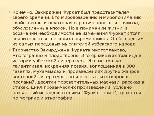 Конечно, Закирджан Фуркат был представителем своего времени. Его мировоззрению и миропониманию свойственны и некоторая ограниченность, и прямота, обусловленные эпохой. Но в понимании жизни, в осознании необходимости её изменения Фуркат стоял значительно выше своих современников. Он был одним из самых передовых мыслителей узбекского народа. Творчество Закирджана Фурката многопланово, многогранно и плодотворно. Это ярчайшая страница в истории узбекской литературы. Это не только талантливая, искренняя поэзия, воплощенная в 300 газелях, мухаммасах и произведениях других жанров восточной литературы, но и шесть стихотворных посланий, десятки просветительных маснави, рассказ в стихах, цикл прозаических произведений, условно названный исследователями “Фуркат-наме”, трактаты по метрике и этнографии. 