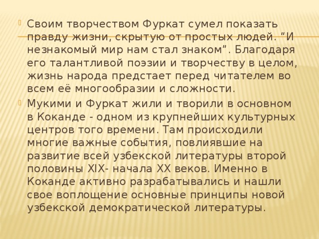 Своим творчеством Фуркат сумел показать правду жизни, скрытую от простых людей. “И незнакомый мир нам стал знаком”. Благодаря его талантливой поэзии и творчеству в целом, жизнь народа предстает перед читателем во всем её многообразии и сложности. Мукими и Фуркат жили и творили в основном в Коканде - одном из крупнейших культурных центров того времени. Там происходили многие важные события, повлиявшие на развитие всей узбекской литературы второй половины XIX- начала XX веков. Именно в Коканде активно разрабатывались и нашли свое воплощение основные принципы новой узбекской демократической литературы. 