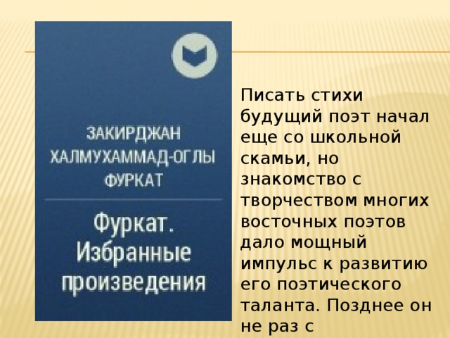Писать стихи будущий поэт начал еще со школьной скамьи, но знакомство с творчеством многих восточных поэтов дало мощный импульс к развитию его поэтического таланта. Позднее он не раз с восхищением писал о своих великих учителях. 