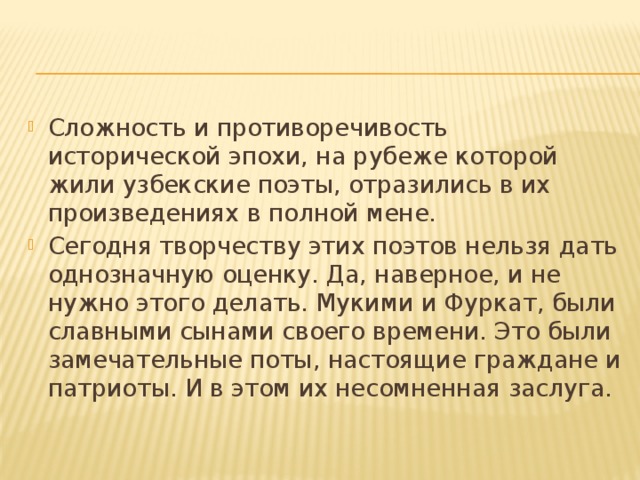 Сложность и противоречивость исторической эпохи, на рубеже которой жили узбекские поэты, отразились в их произведениях в полной мене. Сегодня творчеству этих поэтов нельзя дать однозначную оценку. Да, наверное, и не нужно этого делать. Мукими и Фуркат, были славными сынами своего времени. Это были замечательные поты, настоящие граждане и патриоты. И в этом их несомненная заслуга. 
