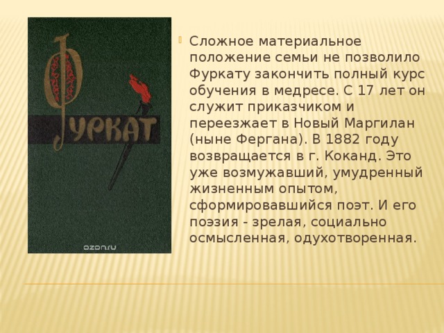 Сложное материальное положение семьи не позволило Фуркату закончить полный курс обучения в медресе. С 17 лет он служит приказчиком и переезжает в Новый Маргилан (ныне Фергана). В 1882 году возвращается в г. Коканд. Это уже возмужавший, умудренный жизненным опытом, сформировавшийся поэт. И его поэзия - зрелая, социально осмысленная, одухотворенная. 