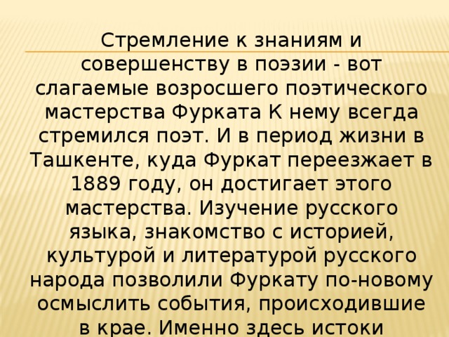 Стремление к знаниям и совершенству в поэзии - вот слагаемые возросшего поэтического мастерства Фурката К нему всегда стремился поэт. И в период жизни в Ташкенте, куда Фуркат переезжает в 1889 году, он достигает этого мастерства. Изучение русского языка, знакомство с историей, культурой и литературой русского народа позволили Фуркату по-новому осмыслить события, происходившие в крае. Именно здесь истоки демократических взглядов поэта, жаждущего увидеть и познать мир. 