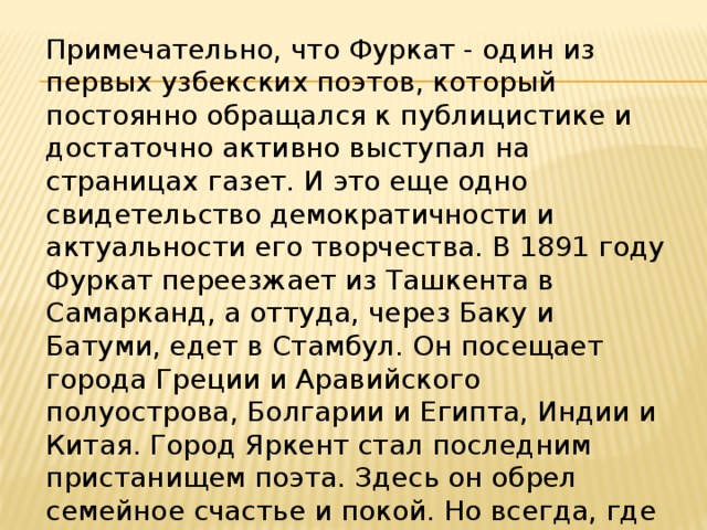 Примечательно, что Фуркат - один из первых узбекских поэтов, который постоянно обращался к публицистике и достаточно активно выступал на страницах газет. И это еще одно свидетельство демократичности и актуальности его творчества. В 1891 году Фуркат переезжает из Ташкента в Самарканд, а оттуда, через Баку и Батуми, едет в Стамбул. Он посещает города Греции и Аравийского полуострова, Болгарии и Египта, Индии и Китая. Город Яркент стал последним пристанищем поэта. Здесь он обрел семейное счастье и покой. Но всегда, где бы ни был Фуркат, что бы ни происходило в его душе, он тосковал по родине, родному Коканду. 