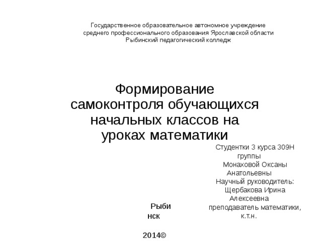 Государственное образовательное автономное учреждение  среднего профессионального образования Ярославской области  Рыбинский педагогический колледж Формирование самоконтроля обучающихся начальных классов на уроках математики Студентки 3 курса 309Н группы Монаховой Оксаны Анатольевны Научный руководитель: Щербакова Ирина Алексеевна преподаватель математики, к.т.н. Рыбинск  2014 © 