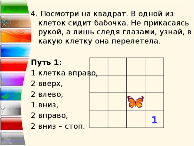 4. Посмотри на квадрат. В одной из клеток сидит бабочка. Не прикасаясь рукой, а лишь следя глазами, узнай, в какую клетку она перелетела. Путь 1: 1 клетка вправо, 2 вверх, 2 влево, 1 вниз, 2 вправо, 2 вниз – стоп. 1 