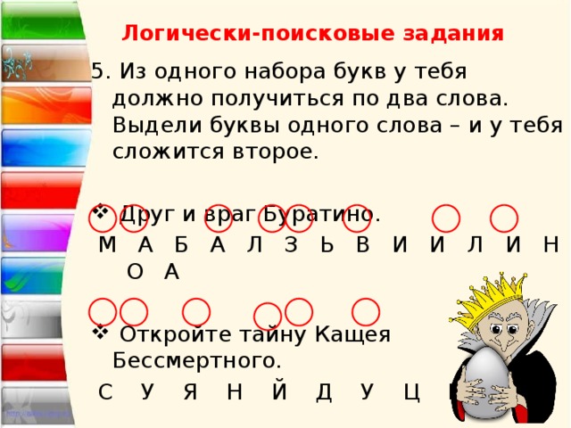 Логически-поисковые задания 5. Из одного набора букв у тебя должно получиться по два слова. Выдели буквы одного слова – и у тебя сложится второе.  Друг и враг Буратино.  М А Б А Л З Ь В И И Л И Н О А  Откройте тайну Кащея Бессмертного.  С У Я Н Й Д У Ц К О 