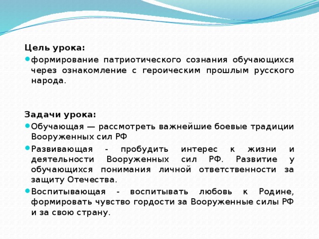 Цель урока: формирование патриотического сознания обучающихся через ознакомление с героическим прошлым русского народа. Задачи урока: Обучающая — рассмотреть важнейшие боевые традиции Вооруженных сил РФ Развивающая - пробудить интерес к жизни и деятельности Вооруженных сил РФ. Развитие у обучающихся понимания личной ответственности за защиту Отечества. Воспитывающая - воспитывать любовь к Родине, формировать чувство гордости за Воо­руженные силы РФ и за свою страну. 