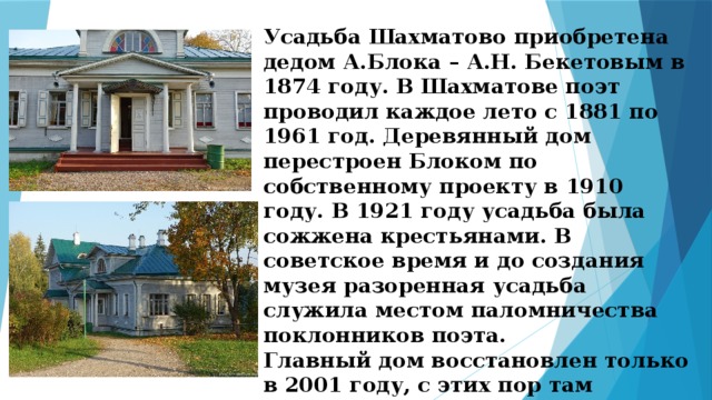 Усадьба Шахматово приобретена дедом А.Блока – А.Н. Бекетовым в 1874 году. В Шахматове поэт проводил каждое лето с 1881 по 1961 год. Деревянный дом перестроен Блоком по собственному проекту в 1910 году. В 1921 году усадьба была сожжена крестьянами. В советское время и до создания музея разоренная усадьба служила местом паломничества поклонников поэта. Главный дом восстановлен только в 2001 году, с этих пор там проводятся экскурсии и массовые мероприятия. 