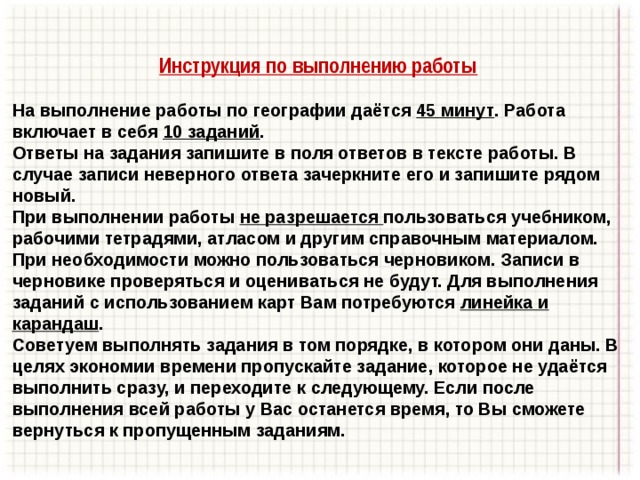 Инструкция по выполнению работы  На выполнение работы по географии даётся 45 минут . Работа включает в себя 10 заданий . Ответы на задания запишите в поля ответов в тексте работы. В случае записи неверного ответа зачеркните его и запишите рядом новый. При выполнении работы не разрешается пользоваться учебником, рабочими тетрадями, атласом и другим справочным материалом. При необходимости можно пользоваться черновиком. Записи в черновике проверяться и оцениваться не будут. Для выполнения заданий с использованием карт Вам потребуются линейка и карандаш . Советуем выполнять задания в том порядке, в котором они даны. В целях экономии времени пропускайте задание, которое не удаётся выполнить сразу, и переходите к следующему. Если после выполнения всей работы у Вас останется время, то Вы сможете вернуться к пропущенным заданиям. 