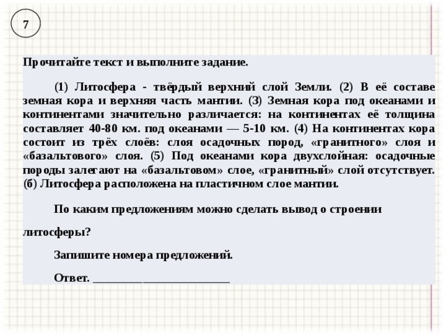 7 Прочитайте текст и выполните задание. (1) Литосфера - твёрдый верхний слой Земли. (2) В её составе земная кора и верхняя часть мантии. (З) Земная кора под океанами и континентами значительно различается: на континентах её толщина составляет 40-80 км. под океанами — 5-10 км. (4) На континентах кора состоит из трёх слоёв: слоя осадочных пород, «гранитного» слоя и «базальтового» слоя. (5) Под океанами кора двухслойная: осадочные породы залегают на «базальтовом» слое, «гранитный» слой отсутствует. (б) Литосфера расположена на пластичном слое мантии. По каким предложениям можно сделать вывод о строении литосферы? Запишите номера предложений. Ответ. ______________________ 