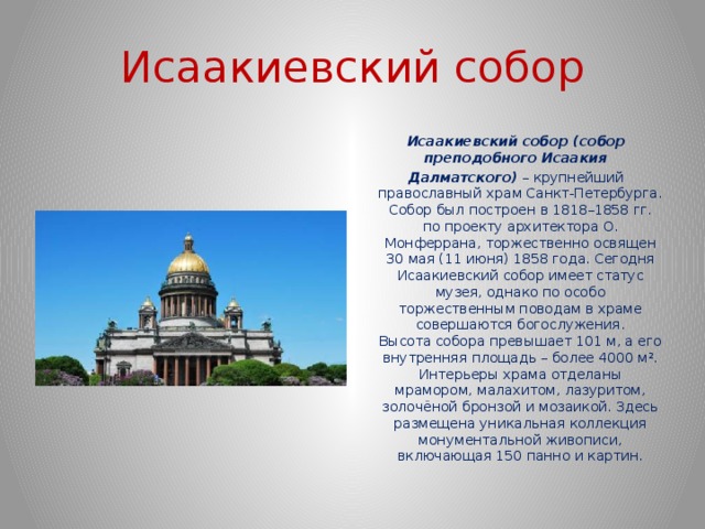 Исаакиевский собор  Исаакиевский собор (собор преподобного Исаакия  Далматского)  – крупнейший православный храм Санкт-Петербурга. Собор был построен в 1818–1858 гг. по проекту архитектора О. Монферрана, торжественно освящен 30 мая (11 июня) 1858 года. Сегодня Исаакиевский собор имеет статус музея, однако по особо торжественным поводам в храме совершаются богослужения. Высота собора превышает 101 м, а его внутренняя площадь – более 4000 м². Интерьеры храма отделаны мрамором, малахитом, лазуритом, золочёной бронзой и мозаикой. Здесь размещена уникальная коллекция монументальной живописи, включающая 150 панно и картин. 