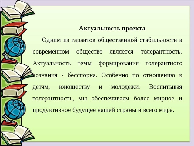 Актуальность проекта Одним из гарантов общественной стабильности в современном обществе является толерантность. Актуальность темы формирования толерантного сознания - бесспорна. Особенно по отношению к детям, юношеству и молодежи. Воспитывая толерантность, мы обеспечиваем более мирное и продуктивное будущее нашей страны и всего мира. 