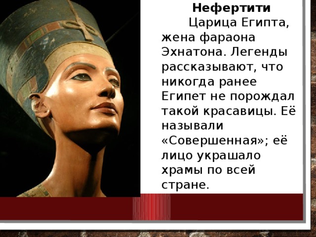Нефертити  Царица Египта, жена фараона Эхнатона. Легенды рассказывают, что никогда ранее Египет не порождал такой красавицы. Её называли «Совершенная»; её лицо украшало храмы по всей стране. 