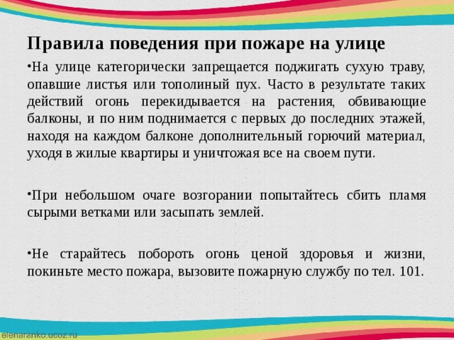   Правила поведения при пожаре на улице На улице категорически запрещается поджигать сухую траву, опавшие листья или тополиный пух. Часто в результате таких действий огонь перекидывается на растения, обвивающие балконы, и по ним поднимается с первых до последних этажей, находя на каждом балконе дополнительный горючий материал, уходя в жилые квартиры и уничтожая все на своем пути.  При небольшом очаге возгорании попытайтесь сбить пламя сырыми ветками или засыпать землей.  Не старайтесь побороть огонь ценой здоровья и жизни, покиньте место пожара, вызовите пожарную службу по тел. 101.  