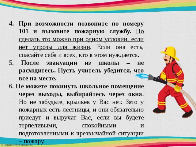 При возможности позвоните по номеру 101 и вызовите пожарную службу. Но сделать это можно при одном условии, если нет угрозы для жизни . Если она есть, спасайте себя и всех, кто в этом нуждается. 5. После эвакуации из школы – не расходитесь. Пусть учитель убедится, что все на месте. 6. Не можете покинуть школьное помещение через выходы, выбирайтесь через окна . Но не забудьте, крыльев у Вас нет. Зато у пожарных есть лестницы, и они обязательно приедут и выручат Вас, если вы будете терпеливыми, спокойными и подготовленными к чрезвычайной ситуации – пожару. 