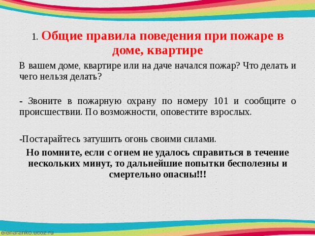 1.  Общие правила поведения при пожаре в доме, квартире В вашем доме, квартире или на даче начался пожар? Что делать и чего нельзя делать?  - Звоните в пожарную охрану по номеру 101 и сообщите о происшествии. По возможности, оповестите взрослых. Постарайтесь затушить огонь своими силами. Но помните, если с огнем не удалось справиться в течение нескольких минут, то дальнейшие попытки бесполезны и смертельно опасны!!!  