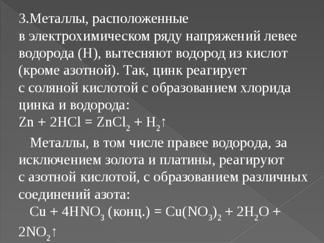 Металлы, расположенные в электрохимическом ряду напряжений левее водорода (Н), вытесняют водород из кислот (кроме азотной). Так, цинк реагирует с соляной кислотой с образованием хлорида цинка и водорода:  Zn + 2HCl = ZnCl 2  + H 2 ↑ Металлы, в том числе правее водорода, за исключением золота и платины, реагируют с азотной кислотой, с образованием различных соединений азота: Cu + 4HNO 3  (конц.) = Cu(NO 3 ) 2  + 2H 2 O + 2NO 2 ↑ 