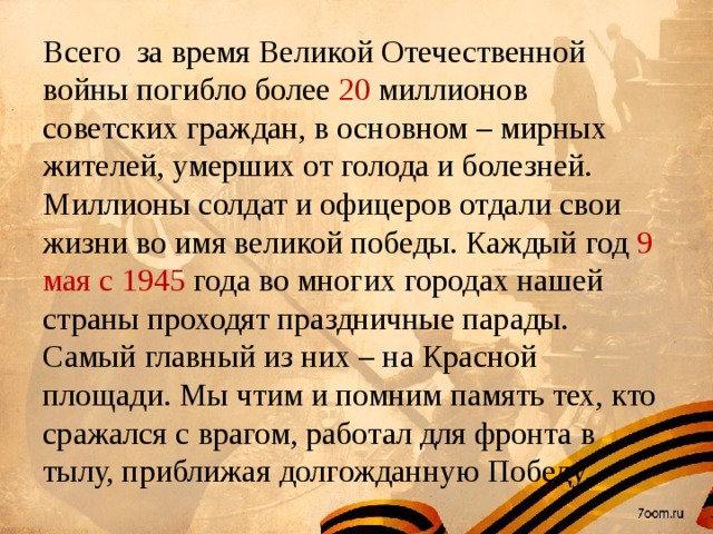 Всего за время Великой Отечественной войны погибло более 20 миллионов советских граждан, в основном – мирных жителей, умерших от голода и болезней. Миллионы солдат и офицеров отдали свои жизни во имя великой победы. Каждый год 9 мая с 1945 года во многих городах нашей страны проходят праздничные парады. Самый главный из них – на Красной площади. Мы чтим и помним память тех, кто сражался с врагом, работал для фронта в тылу, приближая долгожданную Победу.  