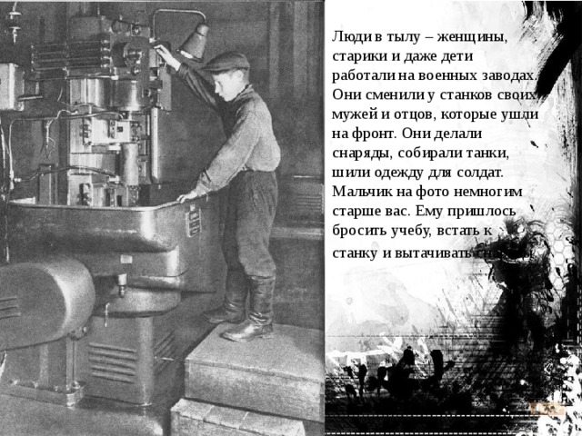Люди в тылу – женщины, старики и даже дети работали на военных заводах. Они сменили у станков своих мужей и отцов, которые ушли на фронт. Они делали снаряды, собирали танки, шили одежду для солдат. Мальчик на фото немногим старше вас. Ему пришлось бросить учебу, встать к станку и вытачивать снаряды.   
