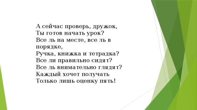 А сейчас проверь, дружок, Ты готов начать урок? Все ль на месте, все ль в порядке, Ручка, книжка и тетрадка? Все ли правильно сидят? Все ль внимательно глядят? Каждый хочет получать Только лишь оценку пять! 
