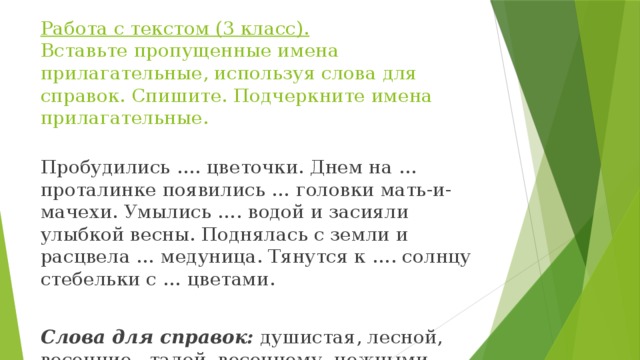 Работа с текстом (3 класс).  Вставьте пропущенные имена прилагательные, используя слова для справок. Спишите. Подчеркните имена прилагательные. Пробудились …. цветочки. Днем на … проталинке появились … головки мать-и-мачехи. Умылись …. водой и засияли улыбкой весны. Поднялась с земли и расцвела … медуница. Тянутся к …. солнцу стебельки с … цветами.   Слова для справок: душистая, лесной, весенние, талой, весеннему, нежными, желтые. 