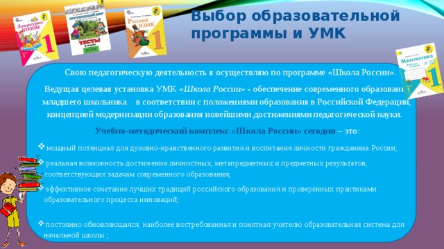 Выбор образовательной программы и УМК  Свою педагогическую деятельность я осуществляю по программе «Школа России». Ведущая целевая установка УМК «Школа России» - обеспечение современного образования младшего школьника в соответствии с положениями образования в Российской Федерации, концепцией модернизации образования новейшими достижениями педагогической науки.  Учебно-методический комплекс «Школа России» сегодня  – это:  мощный потенциал для духовно-нравственного развития и воспитания личности гражданина России;  реальная возможность достижения личностных, метапредметных и предметных результатов, соответствующих задачам современного образования;  эффективное сочетание лучших традиций российского образования и проверенных практиками образовательного процесса инноваций;  постоянно обновляющаяся, наиболее востребованная и понятная учителю образовательная система для начальной школы ;   