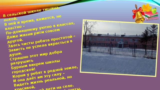 В сельской школе тишина, покой,  В ней и время, кажется, не властно –  По-домашнему уютно в классах,  Даже жизни ритм совсем другой.  Здесь чисты ребята простотой –  Зависть не успела вкрасться в души.  Страшно этот мир добра разрушить  Бурным вихрем школы городской!  Корни у ребят в родной земле,  И она даёт им эту силу –  Видеть жизнь реальной, но красивой,  Милосердней дети на селе.  Средь житейской серой суеты,  В этом мире подлости и фальши  Дай же, Бог, им сохранить и дальше  Сельской школы лучшие черты! 