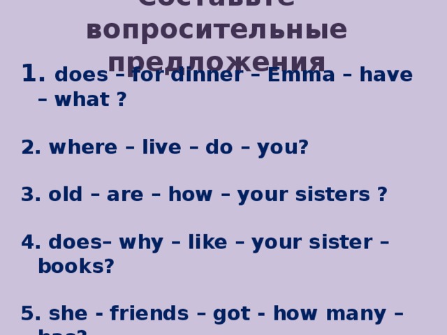 Составьте вопросительные предложения  does – for dinner – Emma – have – what ?   where – live – do – you?   old – are – how – your sisters ?   does– why – like – your sister – books?   she - friends – got - how many – has?   every– goes – to school– who – day? 
