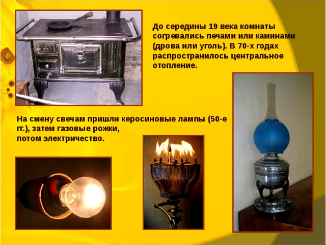 До середины 19 века комнаты согревались печами или каминами (дрова или уголь). В 70-х годах распространилось центральное отопление. На смену свечам пришли керосиновые лампы (50-е гг.), затем газовые рожки, потом электричество. 