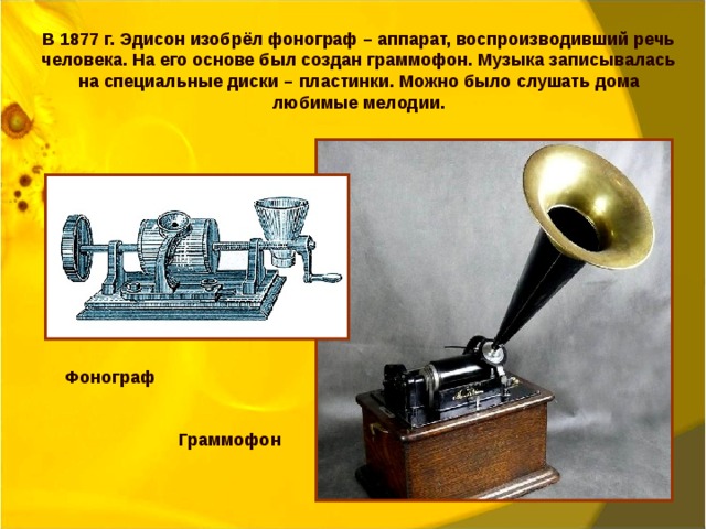 В 1877 г. Эдисон изобрёл фонограф – аппарат, воспроизводивший речь человека. На его основе был создан граммофон. Музыка записывалась на специальные диски – пластинки. Можно было слушать дома любимые мелодии. Фонограф  Граммофон 