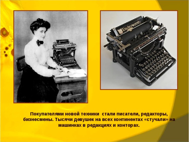 Покупателями новой техники стали писатели, редакторы, бизнесмены. Тысячи девушек на всех континентах «стучали» на машинках в редакциях и конторах. 