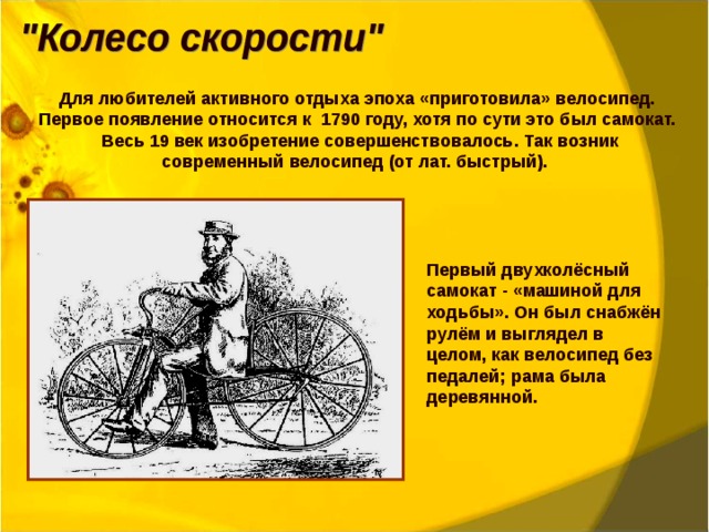 Для любителей активного отдыха эпоха «приготовила» велосипед. Первое появление относится к 1790 году, хотя по сути это был самокат. Весь 19 век изобретение совершенствовалось. Так возник современный велосипед (от лат. быстрый). Первый двухколёсный самокат - «машиной для ходьбы». Он был снабжён рулём и выглядел в целом, как велосипед без педалей; рама была деревянной. 
