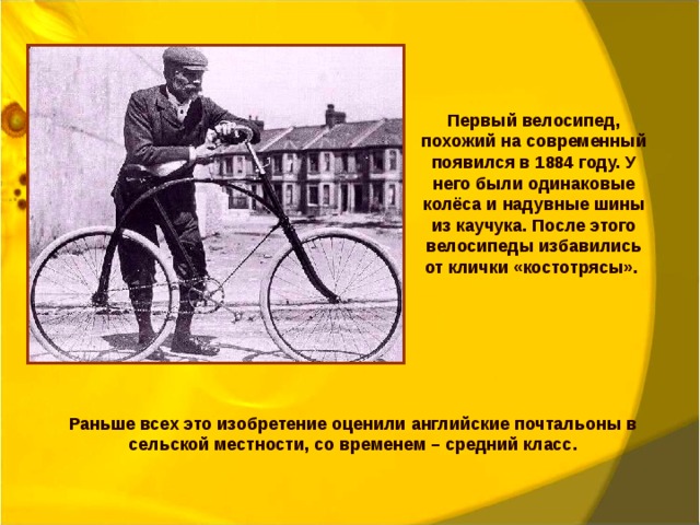 Первый велосипед, похожий на современный появился в 1884 году. У него были одинаковые колёса и надувные шины из каучука. После этого велосипеды избавились от клички «костотрясы». Раньше всех это изобретение оценили английские почтальоны в сельской местности, со временем – средний класс. 