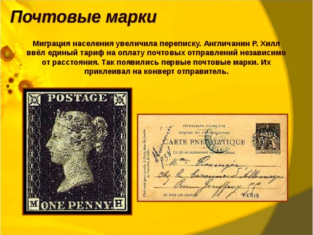 Миграция населения увеличила переписку. Англичанин Р. Хилл ввёл единый тариф на оплату почтовых отправлений независимо от расстояния. Так появились первые почтовые марки. Их приклеивал на конверт отправитель. 