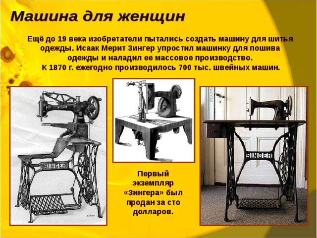 Ещё до 19 века изобретатели пытались создать машину для шитья одежды. Исаак Мерит Зингер упростил машинку для пошива одежды и наладил ее массовое производство.  К 1870 г. ежегодно производилось 700 тыс. швейных машин. Первый экземпляр «Зингера» был продан за сто долларов. 