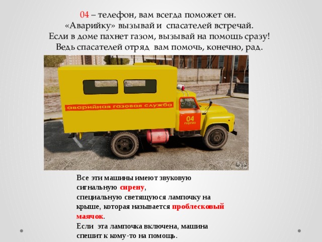 04 – телефон, вам всегда поможет он.  «Аварийку» вызывай и спасателей встречай.  Если в доме пахнет газом, вызывай на помощь сразу!  Ведь спасателей отряд  вам помочь, конечно, рад.   Все эти машины имеют звуковую сигнальную сирену , специальную светящуюся лампочку на крыше, которая называется проблесковый маячок . Если эта лампочка включена, машина спешит к кому-то на помощь. 