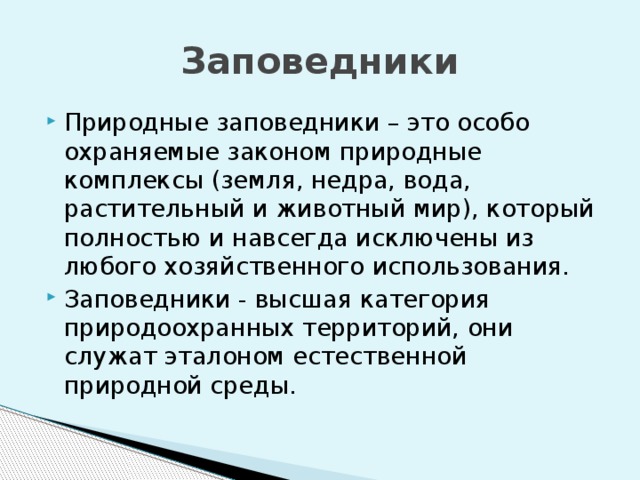 Заповедники Природные заповедники – это особо охраняемые законом природные комплексы (земля, недра, вода, растительный и животный мир), который полностью и навсегда исключены из любого хозяйственного использования. Заповедники - высшая категория природоохранных территорий, они служат эталоном естественной природной среды. 