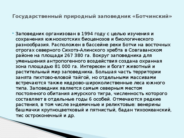 Государственный природный заповедник «Ботчинский»   Заповедник организован в 1994 году с целью изучения и сохранения южноохотских биоценозов и биологического разнообразия. Расположен в бассейне реки Ботчи на восточных отрогах северного Сихотэ-Алинского хребта в Совгаванском районе на площади 267 380 га. Вокруг заповедника для уменьшения антропогенного воздействия создана охранная зона площадью 81 000 га. Интересен и богат животный и растительный мир заповедника. Большая часть территории занята пихтово-еловой тайгой, но отдельными массивами встречаются также кедрово-широколиственные леса южного типа. Заповедник является самым северным местом постоянного обитания амурского тигра, численность которого составляет в отдельные годы 6 особей. Отмечаются редкие растения, в том числе эндемичные и реликтовые: венерины башмачки крупноцветковый и пятнистый, бадан тихоокеанский, тис остроконечный и др. 